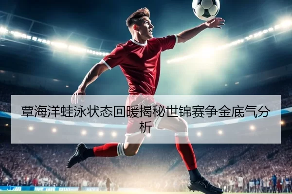 覃海洋蛙泳状态回暖揭秘世锦赛争金底气分析