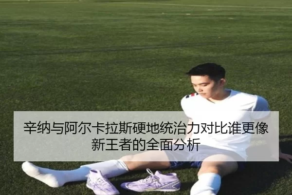 辛纳与阿尔卡拉斯硬地统治力对比谁更像新王者的全面分析