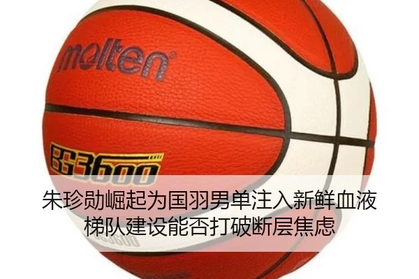 朱珍勋崛起为国羽男单注入新鲜血液 梯队建设能否打破断层焦虑